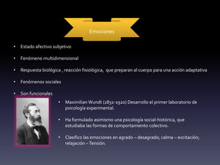 Emociones
• Estado afectivo subjetivo
• Fenómeno multidimensional
• Respuesta biológica , reacción fisiológica, que preparan al cuerpo para una acción adaptativa
• Fenómenos sociales
• Son funcionales
• Maximilian Wundt (1832-1920) Desarrollo el primer laboratorio de
psicología experimental.
• Ha formulado asimismo una psicología social-histórica, que
estudiaba las formas de comportamiento colectivo.
• Clasifico las emociones en agrado – desagrado; calma – excitación;
relajación –Tensión.
 