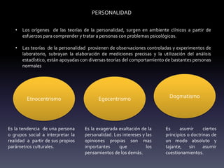 PERSONALIDAD
• Los orígenes de las teorías de la personalidad, surgen en ambiente clínicos a partir de
esfuerzos para comprender y tratar a personas con problemas psicológicos.
• Las teorías de la personalidad provienen de observaciones controladas y experimentos de
laboratorio, subrayan la elaboración de mediciones precisas y la utilización del análisis
estadístico, están apoyadas con diversas teorías del comportamiento de bastantes personas
normales
Etnocentrismo Egocentrismo Dogmatismo
Es la tendencia de una persona
o grupos social a interpretar la
realidad a partir de sus propios
parámetros culturales.
Es la exagerada exaltación de la
personalidad. Los intereses y las
opiniones propias son mas
importantes que los
pensamientos de los demás.
Es asumir ciertos
principios o doctrinas de
un modo absoluto y
tajante, sin asumir
cuestionamientos.
 