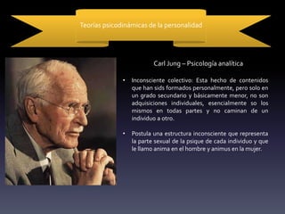 Teorías psicodinámicas de la personalidad
Carl Jung – Psicología analítica
• Inconsciente colectivo: Esta hecho de contenidos
que han sids formados personalmente, pero solo en
un grado secundario y básicamente menor, no son
adquisiciones individuales, esencialmente so los
mismos en todas partes y no caminan de un
individuo a otro.
• Postula una estructura inconsciente que representa
la parte sexual de la psique de cada individuo y que
le llamo anima en el hombre y animus en la mujer.
 