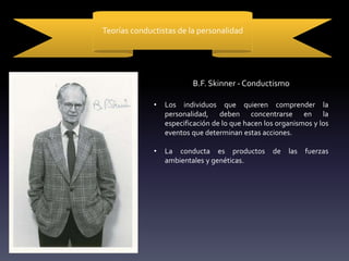 Teorías conductistas de la personalidad
B.F. Skinner - Conductismo
• Los individuos que quieren comprender la
personalidad, deben concentrarse en la
especificación de lo que hacen los organismos y los
eventos que determinan estas acciones.
• La conducta es productos de las fuerzas
ambientales y genéticas.
 