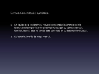 Ejercicio: La memoria del significado.
1. En equipo de 2 integrantes, recuerde un concepto aprendido en la
formación de su profesión y que importancia (en su contexto social,
familiar, labora, etc) ha tenido este concepto en su desarrollo individual.
2. Elaborarlo a modo de mapa mental.
 