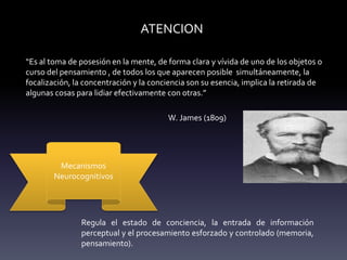 ATENCION
“Es al toma de posesión en la mente, de forma clara y vívida de uno de los objetos o
curso del pensamiento , de todos los que aparecen posible simultáneamente, la
focalización, la concentración y la conciencia son su esencia, implica la retirada de
algunas cosas para lidiar efectivamente con otras.”
W. James (1809)
Mecanismos
Neurocognitivos
Regula el estado de conciencia, la entrada de información
perceptual y el procesamiento esforzado y controlado (memoria,
pensamiento).
 