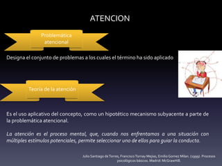 ATENCION
Problemática
atencional
Teoría de la atención
Designa el conjunto de problemas a los cuales el término ha sido aplicado
Es el uso aplicativo del concepto, como un hipotético mecanismo subyacente a parte de
la problemática atencional.
La atención es el proceso mental, que, cuando nos enfrentamos a una situación con
múltiples estímulos potenciales, permite seleccionar uno de ellos para guiar la conducta.
Julio Santiago deTorres, FranciscoTornay Mejias, Emilio Gomez Milan. (1999). Procesos
psicológicos básicos. Madrid: McGrawHill.
 