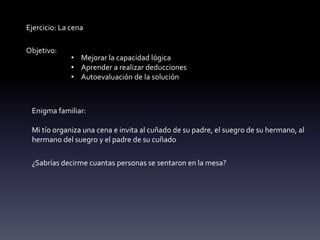 Ejercicio: La cena
Objetivo:
• Mejorar la capacidad lógica
• Aprender a realizar deducciones
• Autoevaluación de la solución
Enigma familiar:
Mi tío organiza una cena e invita al cuñado de su padre, el suegro de su hermano, al
hermano del suegro y el padre de su cuñado
¿Sabrías decirme cuantas personas se sentaron en la mesa?
 