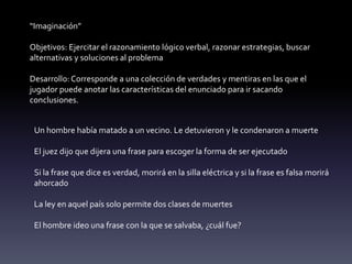 “Imaginación”
Objetivos: Ejercitar el razonamiento lógico verbal, razonar estrategias, buscar
alternativas y soluciones al problema
Desarrollo: Corresponde a una colección de verdades y mentiras en las que el
jugador puede anotar las características del enunciado para ir sacando
conclusiones.
Un hombre había matado a un vecino. Le detuvieron y le condenaron a muerte
El juez dijo que dijera una frase para escoger la forma de ser ejecutado
Si la frase que dice es verdad, morirá en la silla eléctrica y si la frase es falsa morirá
ahorcado
La ley en aquel país solo permite dos clases de muertes
El hombre ideo una frase con la que se salvaba, ¿cuál fue?
 