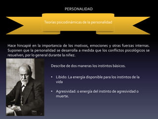 PERSONALIDAD
Teorías psicodinámicas de la personalidad
Hace hincapié en la importancia de los motivos, emociones y otras fuerzas internas.
Suponen que la personalidad se desarrolla a medida que los conflictos psicológicos se
resuelven, por lo general durante la niñez.
Describe de dos maneras los instintos básicos.
• Libido: La energía disponible para los instintos de la
vida
• Agresividad: o energía del instinto de agresividad o
muerte.
 