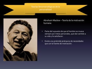 Teorías fenomenológicas de la
personalidad
Abraham Maslow –Teoría de la motivación
humana
• Parte del supuesto de que el hombre se mueve
siempre por metas personales, que dan sentido a
su vida y le satisfacen.
• Existe una pirámide jerárquica de necesidades
que con la fuente de motivación.
 