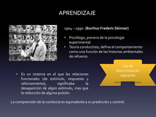 APRENDIZAJE
1904 – 1990 (Burrhus Frederic Skinner)
• Psicólogo, pionero de la psicología
experimental.
• Teoría conductista, define el comportamiento
como una función de las historias ambientales
de refuerzo
Ley de
discriminación
operante
• Es un sistema en el que las relaciones
funcionales (de estímulo, respuesta y
reforzamiento), significaba la
desaparición de algún estímulo, mas que
la reducción de alguna pulsión.
La comprensión de la conducta es equivalente a su predicción y control.
 