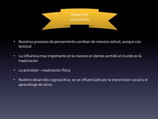 Desarrollo
cognoscitivo
• Nuestros procesos de pensamiento cambian de manera radical, aunque con
lentitud
• La influencia mas importante en la manera en damos sentido al mundo es la
maduración
• La actividad – maduración física
• Nuestro desarrollo cognoscitivo, se ve influenciado por la transmisión social o el
aprendizaje de otros.
 