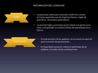 NATURALEZA DEL LENGUAJE
Orden
• Las personas construyen oraciones conforme a ciertos
principios generales que los lingüistas llaman: reglas de
gramática . (Gramática prescriptiva).
• La serie de reglas y principios que le indican a la gente como
crear y comprender un numero infinito de expresiones en su
idioma.
Significación
• El ordenamiento de las palabras en la oración es esencial
para la emisión de pensamiento.
• Es importante tomas en cuenta el significado de las
palabras y el orden de las combinaciones.
 