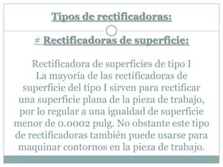 Tipos de rectificadoras:
# Rectificadoras de superficie:
Rectificadora de superficies de tipo I
La mayoría de las rectificadoras de
superficie del tipo I sirven para rectificar
una superficie plana de la pieza de trabajo,
por lo regular a una igualdad de superficie
menor de 0.0002 pulg. No obstante este tipo
de rectificadoras también puede usarse para
maquinar contornos en la pieza de trabajo.
 