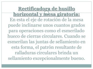 Rectificadora de husillo
horizontal y mesa giratoria:
En esta el eje de rotación de la mesa
puede inclinarse unos cuantos grados
para operaciones como el esmerilado
hueco de cierras circulares. Cuando se
esmerilan las juntas de sellamiento en
esta forma, el patrón resultante de
ralladuras circulares brinda un
sellamiento excepcionalmente bueno.
 