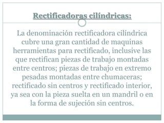 Rectificadoras cilíndricas:
La denominación rectificadora cilíndrica
cubre una gran cantidad de maquinas
herramientas para rectificado, inclusive las
que rectifican piezas de trabajo montadas
entre centros; piezas de trabajo en extremo
pesadas montadas entre chumaceras;
rectificado sin centros y rectificado interior,
ya sea con la pieza suelta en un mandril o en
la forma de sujeción sin centros.
 