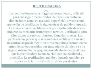 RECTIFICADORA
La rectificadora es una maquina herramienta , utilizada
para conseguir mecanizados de precisión tanto en
dimensiones como en acabado superficial, a veces a una
operación de rectificado le siguen otras de pulido y lapeado.
Las piezas que se rectifican son principalmente de acero
endurecido mediante tratamiento termico , utilizando para
ellos discos abrasivos robustos, llamadas muelas. Las
partes de las piezas que se someten a rectificado han sido
mecanizadas previamente en otras máquinas herramientas
antes de ser endurecidas por tratamiento térmico y se ha
dejado solamente un pequeño excedente de material para
que la rectificadora lo pueda eliminar con facilidad y
precisión. La rectificación, pulido y lapeado también se
aplica en la fabricación de cristales paralentes .
 