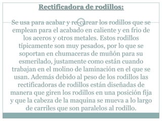 Rectificadora de rodillos:
Se usa para acabar y re-carear los rodillos que se
emplean para el acabado en caliente y en frio de
los aceros y otros metales. Estos rodillos
típicamente son muy pesados, por lo que se
soportan en chumaceras de muñón para su
esmerilado, justamente como están cuando
trabajan en el molino de laminación en el que se
usan. Además debido al peso de los rodillos las
rectificadoras de rodillos están diseñadas de
manera que giren los rodillos en una posición fija
y que la cabeza de la maquina se mueva a lo largo
de carriles que son paralelos al rodillo.
 