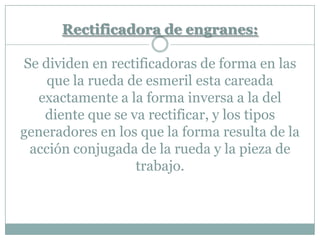 Rectificadora de engranes:
Se dividen en rectificadoras de forma en las
que la rueda de esmeril esta careada
exactamente a la forma inversa a la del
diente que se va rectificar, y los tipos
generadores en los que la forma resulta de la
acción conjugada de la rueda y la pieza de
trabajo.
 