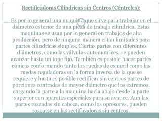 Rectificadoras Cilíndricas sin Centros (Céntreles):
Es por lo general una maquina que sirve para trabajar en el
diámetro exterior de una pieza de trabajo cilíndrica. Estas
maquinas se usan por lo general en trabajos de alta
producción, pero de ninguna manera están limitadas para
partes cilíndricas simples. Ciertas partes con diferentes
diámetros, como las válvulas automotrices, se pueden
avanzar hasta un tope fijo. También es posible hacer partes
cónicas conformando tanto las ruedas de esmeril como las
ruedas reguladoras en la forma inversa de la que se
requiere y hasta es posible rectificar sin centros partes de
porciones centradas de mayor diámetro que los extremos,
cargando la parte a la maquina hacia abajo desde la parte
superior con aparatos especiales para su avance. Aun las
partes roscadas sin cabeza, como los opresores, pueden
roscarse en las rectificadoras sin centros.
 