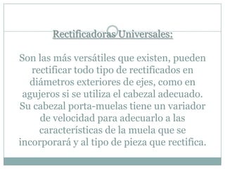 Rectificadoras Universales:
Son las más versátiles que existen, pueden
rectificar todo tipo de rectificados en
diámetros exteriores de ejes, como en
agujeros si se utiliza el cabezal adecuado.
Su cabezal porta-muelas tiene un variador
de velocidad para adecuarlo a las
características de la muela que se
incorporará y al tipo de pieza que rectifica.
 