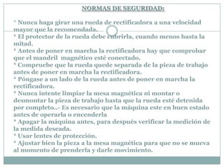 NORMAS DE SEGURIDAD:
* Nunca haga girar una rueda de rectificadora a una velocidad
mayor que la recomendada.
* El protector de la rueda debe cubrirla, cuando menos hasta la
mitad.
* Antes de poner en marcha la rectificadora hay que comprobar
que el mandril magnético esté conectado.
* Compruebe que la rueda quede separada de la pieza de trabajo
antes de poner en marcha la rectificadora.
* Póngase a un lado de la rueda antes de poner en marcha la
rectificadora.
* Nunca intente limpiar la mesa magnética ni montar o
desmontar la pieza de trabajo hasta que la rueda esté detenida
por completo..- Es necesario que la máquina este en buen estado
antes de operarla o encenderla
* Apagar la máquina antes, para después verificar la medición de
la medida deseada.
* Usar lentes de protección.
* Ajustar bien la pieza a la mesa magnética para que no se mueva
al momento de prenderla y darle movimiento.
 