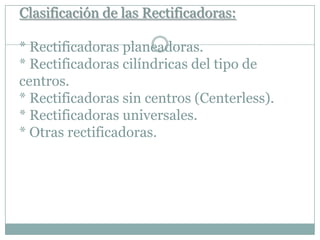 Clasificación de las Rectificadoras:
* Rectificadoras planeadoras.
* Rectificadoras cilíndricas del tipo de
centros.
* Rectificadoras sin centros (Centerless).
* Rectificadoras universales.
* Otras rectificadoras.
 