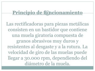 Principio de funcionamiento
Las rectificadoras para piezas metálicas
consisten en un bastidor que contiene
una muela giratoria compuesta de
granos abrasivos muy duros y
resistentes al desgaste y a la rotura. La
velocidad de giro de las muelas puede
llegar a 30.000 rpm, dependiendo del
diámetro de la muela.
 