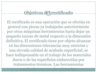 Objetivos del rectificado
El rectificado es una operación que se efectúa en
general con piezas ya trabajadas anteriormente
por otras máquinas herramientas hasta dejar un
pequeño exceso de metal respecto a la dimensión
definitiva. El rectificado tiene por objeto alcanzar
en las dimensiones tolerancias muy estrictas y
una elevada calidad de acabado superficial; se
hace indispensable en el trabajo de los materiales
duros o de las superficies endurecidas por
tratamientos térmicos. Las herramientas
empleadas son muelas giratorias.
 