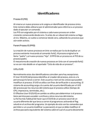 Identificadores
ProcessID (PID)
Al crearseun nuevo proceso sele asigna un identificador de proceso único.
Este número debe utilizarse por el administrador para referirsea un proceso
dado al ejecutar un comando.
Los PID son asignados por el sistema a cada nuevo proceso en orden
creciente comenzando desdecero. Si antes de un reboot del sistema se llega
al nro. Máximo, se vuelve a comenzar desde cero, salteando los procesos que
aún estén activos.
ParentProcessID (PPID)
La creación de nuevos procesos en Unix serealiza por la vía de duplicar un
proceso existente invocando al comando fork(). Alproceso originalse le
llama "padre" y al nuevo proceso "hijo". ElPPID deun proceso es el PID desu
proceso padre.
El mecanismo de creación de nuevos procesos en Unix con el comando fork()
se ve con más detalle en el apartado "Ciclo de vida de un proceso".
UID y EUID
Normalmente estos dos identificadores coinciden pero hay excepciones.
El User ID (UID) delproceso identifica al creador del proceso, esto es a la
persona que lo lanzó a correr. Este usuario y root son los únicos que pueden
modificar al proceso. El UID seutiliza con fines de tarificación o accounting. El
sistema de accounting carga a la cuenta del usuario identificado por el UID
del proceso por los recursos del sistema que el proceso utilice (tiempo de
CPU, impresoras, terminales, etc.).
El Effective User ID (EUID) en cambio seutiliza para determinar si el proceso
tiene permiso para acceder a archivos y otros recursos delsistema.
La forma más habitual de hacer que el EUID de un proceso sea el de un
usuario diferente del que lanza a correr el programa es activando el flag
setuid en el archivo del programa. Un ejemplo de esto son los comandos que
permiten a un usuario modificar su password, en quese debe modificar el
archivo passwd o equivalente del sistema sobreel cual el usuario obviamente
 