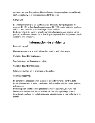 no tiene permiso de escritura. Habitualmente ese comando es un archivo de
root con setuid y el proceso correcon EUID de root.
GID y EGID
Es totalmente análogo a los identificadores de usuario pero para grupos de
usuarios. El GID se hereda del proceso padre. El EGID puede utilizarse igual que
el EUID para controlar el acceso del proceso a archivos.
En la mayoría de los sabores actuales de Unix el proceso puede estar en varios
grupos y se chequea contra toda la lista de grupos para definir si el proceso puede
acceder o no a un recurso.
Información de ambiente
Directorio actual
El proceso mantiene actualizado cuál es su directorio de trabajo.
Variablesdeambienteglobales.
Son heredadas por los procesos hijos.
Variablesdeambientelocales.
Solamente existen en el proceso que las define.
Terminaldecontrol.
En general los procesos están asociados a una terminal de control. Esta
terminal determina el valor por defecto de los archivos stdin, stdouty stderr
del proceso.
Una excepción a esto son los procesos llamados daemons, queuna vez
lanzados sedesvinculan de su terminal de controly siguen ejecutando
inclusive después de cerrada la sesión de usuario desdela cual se lanzaron a
correr.
 