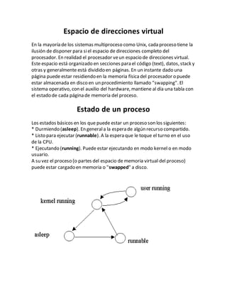 Espacio de direcciones virtual
En la mayoría de los sistemas multiproceso como Unix, cada proceso tiene la
ilusión de disponer para siel espacio de direcciones completo del
procesador. En realidad el procesador veun espacio de direcciones virtual.
Este espacio está organizado en secciones para el código (text), datos, stack y
otras y generalmente está dividido en páginas. En un instante dado una
página puede estar residiendo en la memoria físicadel procesador o puede
estar almacenada en disco en un procedimiento llamado "swapping". El
sistema operativo, con el auxilio del hardware, mantiene al día una tabla con
el estado de cada página de memoria del proceso.
Estado de un proceso
Los estados básicos en los que puede estar un proceso son los siguientes:
* Durmiendo (asleep). En generala la espera de algún recurso compartido.
* Listo para ejecutar (runnable). A la espera que le toque el turno en el uso
de la CPU.
* Ejecutando (running). Puede estar ejecutando en modo kernel o en modo
usuario.
A su vez el proceso (o partes del espacio de memoria virtual del proceso)
puede estar cargado en memoria o "swapped" a disco.
 