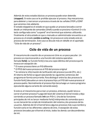 Además de estos estados básicos un proceso puede estar detenido
(stopped). En este caso se le prohíbe ejecutar al proceso. Hay mecanismos
para detener y rearrancar un proceso a través de las señales STOP y CONT
que veremos más adelante.
El estado stopped es el estado en que queda un proceso lanzado a correr
desde un intérprete de comandos (Shell) cuando se presiona <Control-Z> o la
tecla configurada como "suspend" en el terminal que estemos utilizando.
Finalmente el otro estado en que a menudo un administrador encuentra a un
proceso es el estado zombie o exiting. Un proceso en este estado está en
proceso de terminación. Este caso se discute más en detalle en el apartado
"Ciclo de vida de un proceso".
Ciclo de vida de un proceso
El mecanismo de creación de un proceso en Unix es un poco peculiar. Un
proceso se crea invocando a una función del sistema operativo
llamada fork(). La función fork() crea una copia idéntica del proceso que la
invoca con excepción de:
* El nuevo proceso tiene un PID diferente
* El PPID delnuevo proceso es el PID del proceso original
* Se reinicia la información de tarificación del proceso (uso deCPU, etc.)
Al retorno de fork() sesiguen ejecutando las siguientes sentencias del
programa en forma concurrente. Para distinguir entre los dos procesos la
función fork() devuelveun cero al proceso hijo y el PID del nuevo proceso al
proceso padre. Normalmente el proceso hijo lanza luego un nuevo programa
ejecutando alguna variante de comando exec().
Si este es el mecanismo para crear un proceso, entonces ¿quién lanza a
correr el primer proceso? Luego del boot del sistema el kernel instala y deja
corriendo un proceso llamado init con PID=1. Una delas funciones
principales de init es lanzar mediante fork() intérpretes de comandos quea
su vez lanzarán los scripts de inicialización del sistema y los procesos delos
usuarios. Además deinit el kernel lanza algunos procesos más cuyo nombrey
función varía en los diferentes sabores deUnix. A excepción de estos
procesos lanzados por el kernel al inicio, todos los demás son descendientes
de init.
 