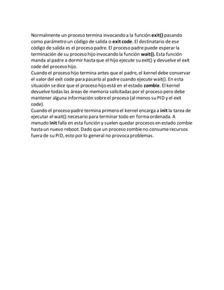 Normalmente un proceso termina invocando a la función exit() pasando
como parámetro un código de salida o exit code. El destinatario de ese
código de salida es el proceso padre. El proceso padrepuede esperar la
terminación de su proceso hijo invocando la función wait(). Esta función
manda al padre a dormir hasta que el hijo ejecute su exit() y devuelve el exit
code del proceso hijo.
Cuando el proceso hijo termina antes que el padre, el kernel debe conservar
el valor del exit code para pasarlo al padrecuando ejecute wait(). En esta
situación sedice que el proceso hijo está en el estado zombie. El kernel
devuelve todas las áreas de memoria solicitadas por el proceso pero debe
mantener alguna información sobreel proceso (al menos su PID y el exit
code).
Cuando el proceso padre termina primero el kernel encarga a init la tarea de
ejecutar el wait() necesario para terminar todo en forma ordenada. A
menudo init falla en esta función y suelen quedar procesos en estado zombie
hasta un nuevo reboot. Dado que un proceso zombieno consume recursos
fuera de su PID, esto por lo general no provoca problemas.
 