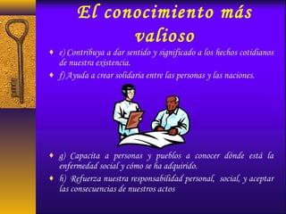 El conocimiento más
valioso
♦ e) Contribuya a dar sentido y significado a los hechos cotidianos
de nuestra existencia.
♦ f) Ayuda a crear solidaria entre las personas y las naciones.
♦ g) Capacita a personas y pueblos a conocer dónde está la
enfermedad social y cómo se ha adquirido.
♦ h) Refuerza nuestra responsabilidad personal, social, y aceptar
las consecuencias de nuestros actos
 