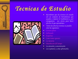 Tecnicas de Estudio
♦ Recordemos que las técnicas de estudio
son un conjunto de herramientas que
ayudan a mejorar el rendimiento y, por
consiguiente, nos sirven para hacer
efectivo lo que aprendemos.
♦  Entre las diversas técnicas se pueden
citar las siguientes:
♦ Lectura eficaz
♦ Subrayado
♦ Esquemas
♦ Como tomar apuntes
♦ La memoria
♦ Distribución del tiempo
♦ La atención y concentración
♦ Los exámenes y cómo afrontarlos.
 
 