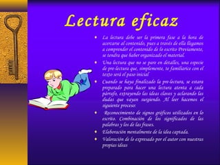 Lectura eficaz
♦ La lectura debe ser la primera fase a la hora de
acercarse al contenido, pues a través de ella llegamos
a comprender el contenido de lo escrito Previamente,
se tendra que haber organizado el material.
♦ Una lectura que no se pare en detalles, una especie
de pre-lectura que, simplemente, te familiarice con el
texto será el paso inicial
♦ Cuando se haya finalizado la pre-lectura, se estara
preparado para hacer una lectura atenta a cada
párrafo, extrayendo las ideas claves y aclarando las
dudas que vayan surgiendo. Al leer hacemos el
siguiente proceso:
♦ Reconocimiento de signos gráficos utilizados en lo
escrito. Combinación de los significados de las
palabras y los de las frases.
♦ Elaboración mentalmente de la idea captada.
♦ Valoración de lo expresado por el autor con nuestras
propias ideas
 
