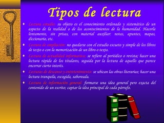 Tipos de lectura
♦ Lectura estudio: su objeto es el conocimiento ordenado y sistemático de un
aspecto de la realidad o de los acontecimientos de la humanidad. Hacerla
lentamente, sin prisas, con material auxiliar: notas, apuntes, mapas,
diccionario, etc.
♦ Lectura de ampliación: no quedarse con el estudio escueto y simple de los libros
de texto o con la memorización de un libro o texto.
♦ Lectura de actualidad informativa: se refiere al periódico o revista; hacer una
lectura rápida de los titulares, seguida por la lectura de aquello que parece
encerrar cierto interés.
♦ Lecturas de descanso y entretenimiento: se ubican las obras literarias; hacer una
lectura tranquila, escogida, saboreada.
♦ Lectura de información general: formarse una idea general pero exacta del
contenido de un escrito; captar la idea principal de cada párrafo.
 