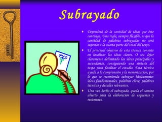 Subrayado
♦ Dependerá de la cantidad de ideas que éste
contenga. Una regla, siempre flexible, es que la
cantidad de palabras subrayadas no será
superior a la cuarta parte del total del texto.
♦ El principal objetivo de esta técnica consiste
en localizar las ideas claves. O sea dejar
claramente delimitado las ideas principales y
secundarias, consiguiendo una síntesis del
texto para facilitar el estudio. Esta técnica
ayuda a la comprensión y la memorización, por
lo que se recomienda subrayar básicamente:
ideas fundamentales, palabras clave, palabras
técnicas y detalles relevantes.
♦ Una vez hecho el subrayado, queda el camino
abierto para la elaboración de esquemas y
resúmenes.
 