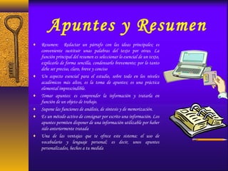 Apuntes y Resumen
♦ Resumen: Redactar un párrafo con las ideas principales; es
conveniente sustituir unas palabras del texto por otras. La
función principal del resumen es seleccionar lo esencial de un texto,
explicarlo de forma sencilla, condensarlo brevemente; por lo tanto
debe ser preciso, claro, breve y conciso
♦ Un aspecto esencial para el estudio, sobre todo en los niveles
académicos más altos, es la toma de apuntes; es una práctica
elemental imprescindible.
♦ Tomar apuntes: es comprender la información y tratarla en
función de un objeto de trabajo.
♦ Supone las funciones de análisis, de síntesis y de memorización.
♦ Es un método activo de consignar por escrito una información. Los
apuntes permiten disponer de una información utilizable por haber
sido anteriormente tratada
♦ Una de las ventajas que te ofrece este sistema: el uso de
vocabulario y lenguaje personal; es decir, unos apuntes
personalizados, hechos a tu medida
 