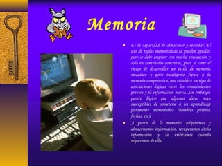 Memoria
♦ Es la capacidad de almacenar y recordar. El
uso de reglas memorísticas te pueden ayudar,
pero se debe emplear con mucha precaución y
solo en contenidos concretos, pues se corre el
riesgo de desarrollar un estilo de memoria
mecánico y poco inteligente frente a la
memoria comprensiva, que establece un tipo de
asociaciones lógicas entre los conocimientos
previos y la información nueva. Sin embargo,
parece lógico que algunos datos sean
susceptibles de someterse a un aprendizaje
puramente memorístico (nombres propios,
fechas, etc).
♦ A partir de la memoria: adquirimos y
almacenamos información, recuperamos dicha
información y la utilizamos cuando
requerimos de ella.
 