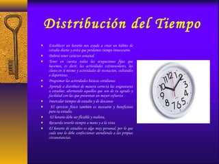 Distribución del Tiempo
♦ Establecer un horario nos ayuda a crear un hábito de
estudio diario y evita que perdamos tiempo innecesario.
♦ Deberá tener carácter semanal.
♦ Tener en cuenta todas las ocupaciones fijas que
hacemos, es decir, las actividades extraescolares, las
clases en sí mismo y actividades de recreación, culturales
o deportivas.
♦ Programar las actividades básicas cotidianas
♦ Aprende a distribuir de manera correcta las asignaturas
a estudiar, alternando aquellos que son de tu agrado y
facilidad con las que presentan un mayor esfuerzo
♦ Intercalar tiempos de estudio y de descanso
♦ El ejercicio físico también es necesario y beneficioso
para tu estudio.
♦ El horario debe ser flexible y realista,
♦ Recuerda tenerlo siempre a mano y a la vista
♦ El horario de estudios es algo muy personal, por lo que
cada uno lo debe confeccionar atendiendo a las propias
circunstancias.
 