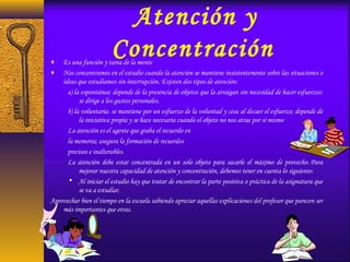 Atención y
Concentración♦ Es una función y tarea de la mente
♦ Nos concentramos en el estudio cuando la atención se mantiene insistentemente sobre las situaciones o
ideas que estudiamos sin interrupción. Existen dos tipos de atención:
a) la espontánea: depende de la presencia de objetos que la atraigan sin necesidad de hacer esfuerzos:
se dirige a los gustos personales.
b) la voluntaria: se mantiene por un esfuerzo de la voluntad y cesa al decaer el esfuerzo; depende de
la iniciativa propia y se hace necesaria cuando el objeto no nos atrae por sí mismo.
La atención es el agente que graba el recuerdo en
la memoria; asegura la formación de recuerdos
precisos e inalterables.
La atención debe estar concentrada en un solo objeto para sacarle el máximo de provecho. Para
mejorar nuestra capacidad de atención y concentración, debemos tener en cuenta lo siguiente:
• Al iniciar el estudio hay que tratar de encontrar la parte positiva o práctica de la asignatura que
se va a estudiar.
Aprovechar bien el tiempo en la escuela sabiendo apreciar aquellas explicaciones del profesor que parecen ser
más importantes que otras.
 