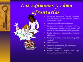 Los exámenes y cómo
afrontarlos♦ Un error que se comete con frecuencia es acumular
el estudio para las jornadas previas al examen, e
incluso para la víspera
♦ Es necesario considerar varios elementos:
♦ Organizarse en el estudio y los repasos respectivos,
con los apuntes, resúmenes, textos, gráficos y el
material necesario para una adecuada preparación
♦ Emplear el tiempo con eficaciaUtilizar técnicas de
relajamiento
♦ Mantenerse en forma: comida, descanso, equilibrio
emocional
♦ La concentración
♦ Ejercitar la memoria en sus funciones básicas
♦ Preparación inmediata
♦ Momento propio del examen: hora, lugar,
instrucciones, material y tipo de prueba
 