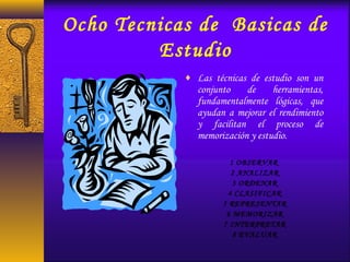 Ocho Tecnicas de Basicas de
Estudio
♦ Las técnicas de estudio son un
conjunto de herramientas,
fundamentalmente lógicas, que
ayudan a mejorar el rendimiento
y facilitan el proceso de
memorización y estudio.
1 OBSERVAR
 2 ANALIZAR
 3 ORDENAR
 4 CLASIFICAR
 5 REPRESENTAR
 6 MEMORIZAR
 7 INTERPRETAR
 8 EVALUAR
 
 