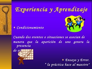 Experiencia y Aprendizaje
♦ Condicionamiento
Cuando dos eventos o situaciones se asocian de
manera que la aparición de uno genera la
presencia
de otro.
♦ Ensayo y Error.
“ la práctica hace al maestro”
 