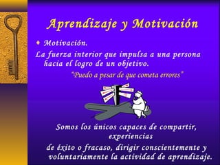 Aprendizaje y Motivación
♦ Motivación.
La fuerza interior que impulsa a una persona
hacia el logro de un objetivo.
“Puedo a pesar de que cometa errores”
Somos los únicos capaces de compartir,
experiencias
de éxito o fracaso, dirigir conscientemente y
voluntariamente la actividad de aprendizaje.
 