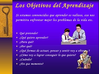 Los Objetivos del Aprendizaje
Si estamos convencidos que aprender es valioso, eso nos
permitira enfrentar mejor los problemas de la vida etc.
♦ Qué pretendo?
♦ ¿Qué quiero aprender?
♦ ¿Para qué?
♦ ¿Por qué?
♦ ¿Qué formas de actuar, pensar y sentir voy a obtener ?
♦ ¿Cómo voy a lograr conseguir lo que quiero?
♦ ¿Cuándo?
♦ ¿En que momento?
 