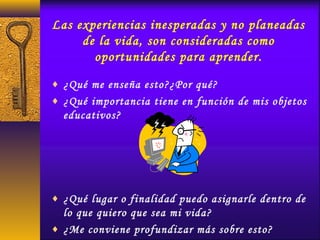 Las experiencias inesperadas y no planeadas
de la vida, son consideradas como
oportunidades para aprender.
♦ ¿Qué me enseña esto?¿Por qué?
♦ ¿Qué importancia tiene en función de mis objetos
educativos?
♦ ¿Qué lugar o finalidad puedo asignarle dentro de
lo que quiero que sea mi vida?
♦ ¿Me conviene profundizar más sobre esto?
 