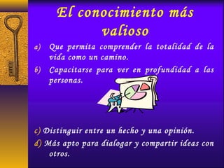 El conocimiento más
valioso
a) Que permita comprender la totalidad de la
vida como un camino.
b) Capacitarse para ver en profundidad a las
personas.
c) Distinguir entre un hecho y una opinión.
d) Más apto para dialogar y compartir ideas con
otros.
 