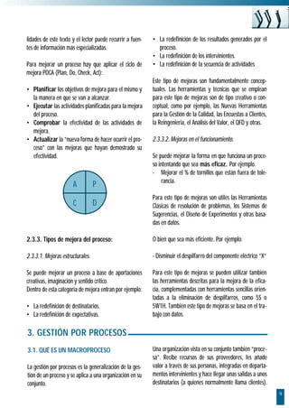 9
lidades de este texto y el lector puede recurrir a fuen-
tes de información más especializadas.
Para mejorar un proceso hay que aplicar el ciclo de
mejora PDCA (Plan, Do, Check, Act):
• Planificar los objetivos de mejora para el mismo y
la manera en que se van a alcanzar.
• Ejecutar las actividades planificadas para la mejora
del proceso.
• Comprobar la efectividad de las actividades de
mejora.
• Actualizar la “nueva forma de hacer ocurrir el pro-
ceso” con las mejoras que hayan demostrado su
efectividad.
2.3.3. Tipos de mejora del proceso:
2.3.3.1. Mejoras estructurales.
Se puede mejorar un proceso a base de aportaciones
creativas, imaginación y sentido crítico.
Dentro de esta categoría de mejora entran por ejemplo:
• La redefinición de destinatarios.
• La redefinición de expectativas.
• La redefinición de los resultados generados por el
proceso.
• La redefinición de los intervinientes.
• La redefinición de la secuencia de actividades
Este tipo de mejoras son fundamentalmente concep-
tuales. Las herramientas y técnicas que se emplean
para este tipo de mejoras son de tipo creativo o con-
ceptual, como por ejemplo, las Nuevas Herramientas
para la Gestión de la Calidad, las Encuestas a Clientes,
la Reingenieria, el Análisis del Valor, el QFD y otras.
2.3.3.2. Mejoras en el funcionamiento.
Se puede mejorar la forma en que funciona un proce-
so intentando que sea más eficaz. Por ejemplo.
- Mejorar el % de tornillos que están fuera de tole-
rancia.
Para este tipo de mejoras son útiles las Herramientas
Clásicas de resolución de problemas, los Sistemas de
Sugerencias, el Diseño de Experimentos y otras basa-
das en datos.
O bien que sea más eficiente. Por ejemplo:
- Disminuir el despilfarro del componente eléctrico “X”
Para este tipo de mejoras se pueden utilizar también
las herramientas descritas para la mejora de la efica-
cia, complementadas con herramientas sencillas orien-
tadas a la eliminación de despilfarros, como 5S o
5W1H. También este tipo de mejoras se basa en el tra-
bajo con datos.
3. GESTIÓN POR PROCESOS
3.1. QUÉ ES UN MACROPROCESO
La gestión por procesos es la generalización de la ges-
tión de un proceso y se aplica a una organización en su
conjunto.
Una organización vista en su conjunto también “proce-
sa”. Recibe recursos de sus proveedores, les añade
valor a través de sus personas, integradas en departa-
mentos intervinientes y hace llegar unas salidas a unos
destinatarios (a quienes normalmente llama clientes).
A P
C D
 