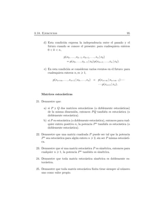 3.18. Ejercicios 95
d) Esta condici´on expresa la independencia entre el pasado y el
futuro cuando se conoce el presente: para cualesquiera enteros
0 k n,
pÔx0, . . . , xk¡1, xk 1, . . . , xn xkÕ
pÔx0, . . . , xk¡1 xkÕpÔxk 1, . . . , xn xkÕ.
e) En esta condici´on se consideran varios eventos en el futuro: para
cualesquiera enteros n, m 1,
pÔxn m, . . . , xn 1 x0, . . . , xnÕ pÔxn m xn m¡1Õ¤¤¤
¤¤¤pÔxn 1 xnÕ.
Matrices estoc´asticas
21. Demuestre que:
a) si P y Q dos matrices estoc´asticas (o doblemente estoc´asticas)
de la misma dimensi´on, entonces PQ tambi´en es estoc´astica (o
doblemente estoc´astica).
b) si P es estoc´astica (o doblemente estoc´astica), entonces para cual-
quier entero positivo n, la potencia Pn tambi´en es estoc´astica (o
doblemente estoc´astica).
22. Demuestre que una matriz cuadrada P puede ser tal que la potencia
Pn sea estoc´astica para alg´un entero n 2, sin ser P misma estoc´asti-
ca.
23. Demuestre que si una matriz estoc´astica P es sim´etrica, entonces para
cualquier n 1, la potencia Pn tambi´en es sim´etrica.
24. Demuestre que toda matriz estoc´astica sim´etrica es doblemente es-
toc´astica.
25. Demuestre que toda matriz estoc´astica ﬁnita tiene siempre al n´umero
uno como valor propio.
 