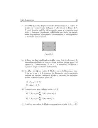 3.18. Ejercicios 99
37. Encuentre la matriz de probabilidades de transici´on de la cadena de
Markov de cuatro estados dada por el laberinto de la Figura 3.18.
A partir de cada posici´on s´olo se permite pasar a los estados como
indica el diagrama, con id´entica probabilidad para todas las posibili-
dades. Suponga que no se permite permanecer en la misma posici´on
al efectuarse un movimiento.
1 2
34
Figura 3.18
38. Se lanza un dado equilibrado repetidas veces. Sea Xn el n´umero de
lanzamientos realizados al tiempo n desde la ´ultima vez que apareci´o el
n´umero “6”. Demuestre que ØXn : n 1Ù es una cadena de Markov y
encuentre las probabilidades de transici´on.
39. Sea ØXn : n 0Ù una cadena de Markov con probabilidades de tran-
sici´on pij, y sea m 1 un entero ﬁjo. Demuestre que los siguientes
procesos son tambi´en cadenas de Markov y encuentre las correspon-
dientes probabilidades de transici´on.
a) ØXn m : n 0Ù.
b) ØXnm : n 0Ù.
40. Demuestre que para cualquier entero n 1,
a) PÔXn jÕ
ô
i
PÔXn¡1 iÕpijÔ1Õ.
b) PÔXn jÕ
ô
i
PÔX0 iÕpijÔnÕ.
41. Considere una cadena de Markov con espacio de estados Ø0, 1, . . . , NÙ,
 
